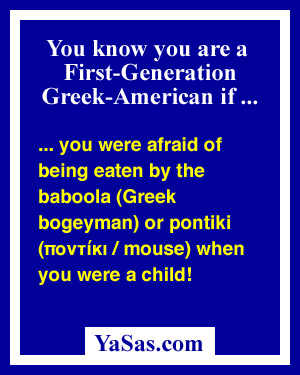 you were afraid of being eaten by the baboola (Greek bogeyman) or pontiki (mouse) when you were a child!
